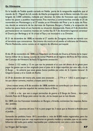 En Vilviestre

En la batalla de Tudela quedó cortada en Nalda parte de la vanguardia española, que al
mando de D. Miguel de Lilí, conde de Alacha protagonizó una brillante retirada. Era una
brigada de 3.000 soldados, rodeada por decenas de miles de franceses que ocupaban
todos los pasos y pueblos importantes. Tras marchas y contramarchas entraba el 25 de
noviembre en Montenegro y el 27 estaba ya en Vilviestre del Pinar y en la zona de Pina-
res, donde se enteraría de las derrotas de Espinosa, Burgos y Tudela y la ocupación de
todos los pasos hacia el sur, haciendo su situación desesperada. Hasta el 4 de diciembre
permanecieron en nuestros montes sin rumbo fijo. El 7 de diciembre lograron atravesar
el Duero por Berlanga y el 16 cruzó el Tajo y se incorporó a su División.

El 21 de diciembre de 1808, se iniciaba el 2º asedio de Zaragoza, donde se resistió con
el heroísmo que conocemos. Ese mismo día moría en el asedio el miliciano de Vilviestre,
Martín Redondo, como consta en el registro de difuntos parroquial.



El día 29 de noviembre de 1808, con Napoleón en Aranda de Duero, al frente de la mayor
fuerza militar de su época a punto de tomar Madrid, en el registro del Arca de Tres Llaves,
del Concejo de Vilviestre se hacía la siguiente anotación:

… Entran 2.152 reales y 15 mv. que nos ha prestado el sr. cura del dinero de la iglesia para
pagar los gastos que se han originado para el paso de la tropa española por esta villa y la de
El Burgo … Se advierte que estos gastos fueron pedidos por orden de Sr. Capitán General D.
Gregorio Cuesta y el sr. Conde de Alacha.

El 29 de diciembre del mismo año, existe otra anotación … 2.774 rs + 1.852 rs. para pagar a
los que dieron carneros, machos y bueyes para la tropa.

 Unos meses antes, el 8 de octubre de 1808, también se contribuyó con dinero y trans-
portes para el ejército español de camino hacia el Ebro:

… 1.100 rs. a los que van a cargar pertrechos de guerra a El Burgo de Osma… letra para
Damián Poza de El Burgo para cobrar las dos ..de los bueyes que se han llevado.

En 1809, con los franceses instalados en Burgos y Aranda, comienzan las requisas, llama-
das pedidos.

27-05-1809… sacamos del arca 716 rs. para pagar las 3 vacas que se llevaron a Aranda para
el pedido…

Sumando los pedidos, hasta 1813, ascendían a más de 8.000 reales registrados, pero las
requisas tuvieron que ser muy superiores en ganado, madera y cereales, que no se conta-
bilizarían del todo, para evitar represalias por colaboración con uno u otro bando.

La Virgen del Torrejón                                                                   47
 