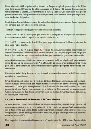 En octubre de 1809, el gobernador francés de Burgos, exigía al ayuntamiento de Pala-
cios de la Sierra, 100 carros de tabla a entregar en 8 días, y 100 bueyes. Como garantía
tenía retenidos al alcalde, Gabriel Mancio y a otros 3 vecinos. Conocemos el dato por el
protocolo notarial del ayuntamiento dando poderes a dos vecinos, para que negociaran,
ante lo abusivo del pedido.

En Vilviestre, los pedidos excesivos de ambos bandos obligaron a vender fincas y prados
del concejo, que son objeto de otro trabajo.

También se seguía contribuyendo con la resistencia española:

30-09-1809: 1.721 rs. a un oficial por orden del sr. Marqués (El marqués de Barriolucio
intentaba en esas fechas organizar un ejército en la sierra) .

21-11-1810 : … sacamos del Arca 835 rs. para pagar el vino que se había marcado para la
Real Junta y otros pedidos.

01-04-1813 : … 3.511 rs. para pagar 2.341 libras de carne, suministradas a las tropas que
estaban en el monte .Y el mismo día se sacaron del arca 2.393 rs. para pagar carne y trigo que
habían dado varios vecinos para suministro de la tropa, en el tiempo que estuvo en esta villa.

Además de estas contribuciones, nuestros carreteros sufrirían el principal golpe econó-
mico, del que ya no se recuperarían. A la obligación de transportar prácticamente gratis
para uno u otro ejército, se sumaron las requisas de ganado por parte de todos los con-
tendientes.

Pueblos de Valladolid y Salamanca, requisaron los bueyes de carreteros de Vilviestre que
pastaban en sus dehesas.

Sirva de ejemplo el pleito de la viuda de Santiago Blanco, de Vilviestre, contra los justi-
cias de Alaejos, en Valladolid, por haber matado, en octubre de 1809, 5 bueyes y haberle
requisado 12 más, para entregárselos a los franceses del mariscal Masséna, sin com-
pensación alguna. Bueyes que pastaban en la dehesa de Carmona del vecino pueblo de
Castronuño, cuando los dirigía a invernar hacia su dehesa de Cantalpino, en Salamanca,
su vecino José Mediavilla.

La Junta Provincial de Defensa – El Cura Merino

Al estar nuestra comarca situada lejos de los caminos reales y con el abrigo natural del
monte, como pasara ya en la reconquista, sirvió de refugio para pequeñas fuerzas regula-
res o de guerrilla, que ahora, desde nuestros pinares hostigaban a los ejércitos franceses,
obligándoles a tener desplegados muchos efectivos, lo que a la larga resultaría determi-
nante en su expulsión.

Para organizar la resistencia al invasor, se creó a principios de 1809, la Junta Provincial de

48                                                               Vilviestre del Pinar 2012
 