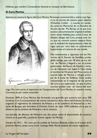 Defensa, que nombró Comandante General al marqués de Barriolucio.

El Cura Merino

Aparece en escena la figura del Cura Merino. Personaje controvertido y sobre cuya figu-
                                              ra se ha escrito de manera poco objetiva
                                              (Ontañón, Codón …), cuando no novela-
                                              da, como en Memorias de un Hombre de
                                              Acción, donde Pío Baroja, se ve que tuvo
                                              acceso a documentación original al señalar,
                                              entre otros, Valdelacueva como Cueva de
                                              Abejón, refugio del Cura, aunque está cla-
                                              ro que no conocía nuestro espacio físico
                                              por la cantidad de imprecisiones y falta de
                                              rigor, que por otro lado no consideraría
                                              importantes al tratarse de una novela.

                                          Más interesantes y rigurosas son las Me-
                                          morias de D. Ramón de Santillán, privile-
                                          giado testigo, que con 18 años ya era ofi-
                                          cial de Merino y llegaría a ser el primer
                                          gobernador del Banco de España y minis-
                                          tro de Hacienda con Isabel II. Nos revela
                                          el nombre de Vilviestre del Pinar, como el
                                          cuartel base de Merino y refugio princi-
                                          pal de la Junta de Defensa. Dato oculto
                                          celosamente en la mayoría de los partes
                                          del cura a sus superiores, ya que muchos
                                          correos podían caer en manos del ene-
migo. Por otra parte el topónimo de Campamento del Cura Merino en nuestro monte
Carmona, es por todos conocido.

Durante 1809, el Cura Merino, fue formando una guerrilla que contaría con unos 200
hombres. Con la incorporación de nuevos voluntarios de la ribera del Arlanza y la Sierra,
organizó el regimiento de infantería de Arlanza y el de caballería de Voluntarios o Hú-
sares de Burgos, que formaban la División Duero de unos 1500 soldados, en la que se
alistaron varios jóvenes de Vilviestre y de la comarca

Las partidas de difuntos de Vilviestre nos dan pistas sobre el alistamiento de nuestros
mozos en la guerrilla y posterior fuerza regular de Merino:

Octubre de 1812 : Por carta que he recibido de Francisco Redondo, militar en el cuerpo de D.
Jerónimo Merino, consta como murió Santiago Pablo Martín, soldado del mismo regimiento…


La Virgen del Torrejón                                                                 49
 