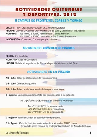 ACTIVIDADES CULTURALES
           Y DEPORTIVAS. 2012
         II CAMPUS DE FRONTENIS, CLASES Y TORNEO

LUGAR: FRONTÓN NUEVO y SALÓN DEL AYUNTAMIENTO
FECHAS: Viernes 27, Lunes 30 y Martes 31 de Julio y Miércoles 1 de Agosto.
HORARIO: 	 De 10:00 a 12:00 horas desde 7 años. Frontón.
		          De 12:00 a 13:00 horas desde 5 a 7 años. Salon Ayto.
INSCRIPCIÓN: Cuota de 10 euros por participante.


                 XIV RUTA BTT COMARCA DE PINARES

FECHA: 29 de Julio.
HORARIO: A las 9:00 horas.
LUGAR: Salida y Llegada en la Plaza Mayor de Vilviestre del Pinar.


                      ACTIVIDADES EN LA PISCINA

18 - Julio: Taller de elaboración de velas naturales.

25 - Julio: Comienzo Aguayim.

26 - Julio: Taller de elaboración de Jabón para lavar ropa.

5 - Agosto: Campeonato de Guiñote por parejas, a las 5 de la tarde.

		            Inscripciones: 20€/Pareja, en la Piscina Municipal.

			                   1er Premio: 60% de lo recaudado.
			                   2do Premio: 30% de lo recaudado.
			                   3er Premio: 10% de lo recaudado.

7 - Agosto: Taller de Jabón de tocador y uso personal.

11 - Agosto: Cata de distintas variedades de aceite a las 13:00 horas.
		            (Impartida por la Escuela de Enología “San Gabriel” de Aranda de Duero)

La Virgen del Torrejón                                                             5
 