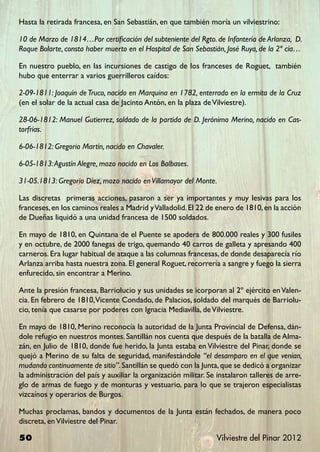 Hasta la retirada francesa, en San Sebastián, en que también moría un vilviestrino:

10 de Marzo de 1814…Por certificación del subteniente del Rgto. de Infantería de Arlanza, D.
Roque Bolarte, consta haber muerto en el Hospital de San Sebastián, José Ruya, de la 2ª cía…

En nuestro pueblo, en las incursiones de castigo de los franceses de Roguet, también
hubo que enterrar a varios guerrilleros caídos:

2-09-1811: Joaquín de Truco, nacido en Marquina en 1782, enterrado en la ermita de la Cruz
(en el solar de la actual casa de Jacinto Antón, en la plaza de Vilviestre).

28-06-1812: Manuel Gutierrez, soldado de la partida de D. Jerónimo Merino, nacido en Cas-
torfrías.

6-06-1812: Gregorio Martín, nacido en Chavaler.

6-05-1813: Agustín Alegre, mozo nacido en Los Balbases.

31-05.1813: Gregorio Díez, mozo nacido en Villamayor del Monte.

Las discretas primeras acciones, pasaron a ser ya importantes y muy lesivas para los
franceses, en los caminos reales a Madrid y Valladolid. El 22 de enero de 1810, en la acción
de Dueñas liquidó a una unidad francesa de 1500 soldados.

En mayo de 1810, en Quintana de el Puente se apodera de 800.000 reales y 300 fusiles
y en octubre, de 2000 fanegas de trigo, quemando 40 carros de galleta y apresando 400
carneros. Era lugar habitual de ataque a las columnas francesas, de donde desaparecía río
Arlanza arriba hasta nuestra zona. El general Roguet, recorrería a sangre y fuego la sierra
enfurecido, sin encontrar a Merino.

Ante la presión francesa, Barriolucio y sus unidades se icorporan al 2º ejército en Valen-
cia. En febrero de 1810, Vicente Condado, de Palacios, soldado del marqués de Barriolu-
cio, tenía que casarse por poderes con Ignacia Mediavilla, de Vilviestre.

En mayo de 1810, Merino reconocía la autoridad de la Junta Provincial de Defensa, dán-
dole refugio en nuestros montes. Santillán nos cuenta que después de la batalla de Alma-
zán, en Julio de 1810, donde fue herido, la Junta estaba en Vilviestre del Pinar, donde se
quejó a Merino de su falta de seguridad, manifestándole “el desamparo en el que venían,
mudando continuamente de sitio”. Santillán se quedó con la Junta, que se dedicó a organizar
la administración del país y auxiliar la organización militar. Se instalaron talleres de arre-
glo de armas de fuego y de monturas y vestuario, para lo que se trajeron especialistas
vizcaínos y operarios de Burgos.

Muchas proclamas, bandos y documentos de la Junta están fechados, de manera poco
discreta, en Vilviestre del Pinar.

50                                                               Vilviestre del Pinar 2012
 
