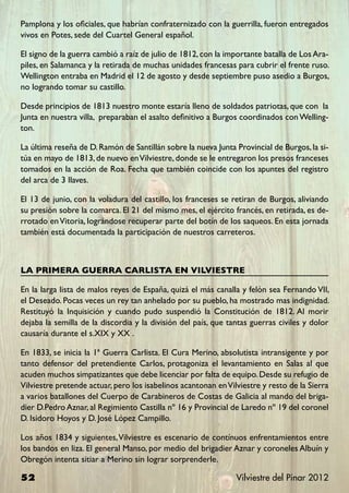 Pamplona y los oficiales, que habrían confraternizado con la guerrilla, fueron entregados
vivos en Potes, sede del Cuartel General español.

El signo de la guerra cambió a raíz de julio de 1812, con la importante batalla de Los Ara-
piles, en Salamanca y la retirada de muchas unidades francesas para cubrir el frente ruso.
Wellington entraba en Madrid el 12 de agosto y desde septiembre puso asedio a Burgos,
no logrando tomar su castillo.

Desde principios de 1813 nuestro monte estaría lleno de soldados patriotas, que con la
Junta en nuestra villa, preparaban el asalto definitivo a Burgos coordinados con Welling-
ton.

La última reseña de D. Ramón de Santillán sobre la nueva Junta Provincial de Burgos, la si-
túa en mayo de 1813, de nuevo en Vilviestre, donde se le entregaron los presos franceses
tomados en la acción de Roa. Fecha que también coincide con los apuntes del registro
del arca de 3 llaves.

El 13 de junio, con la voladura del castillo, los franceses se retiran de Burgos, aliviando
su presión sobre la comarca. El 21 del mismo mes, el ejército francés, en retirada, es de-
rrotado en Vitoria, lográndose recuperar parte del botín de los saqueos. En esta jornada
también está documentada la participación de nuestros carreteros.



LA PRIMERA GUERRA CARLISTA EN VILVIESTRE

En la larga lista de malos reyes de España, quizá el más canalla y felón sea Fernando VII,
el Deseado. Pocas veces un rey tan anhelado por su pueblo, ha mostrado mas indignidad.
Restituyó la Inquisición y cuando pudo suspendió la Constitución de 1812. Al morir
dejaba la semilla de la discordia y la división del país, que tantas guerras civiles y dolor
causaría durante el s.XIX y XX .

En 1833, se inicia la 1ª Guerra Carlista. El Cura Merino, absolutista intransigente y por
tanto defensor del pretendiente Carlos, protagoniza el levantamiento en Salas al que
acuden muchos simpatizantes que debe licenciar por falta de equipo. Desde su refugio de
Vilviestre pretende actuar, pero los isabelinos acantonan en Vilviestre y resto de la Sierra
a varios batallones del Cuerpo de Carabineros de Costas de Galicia al mando del briga-
dier D.Pedro Aznar, al Regimiento Castilla nº 16 y Provincial de Laredo nº 19 del coronel
D. Isidoro Hoyos y D. José López Campillo.

Los años 1834 y siguientes, Vilviestre es escenario de contínuos enfrentamientos entre
los bandos en liza. El general Manso, por medio del brigadier Aznar y coroneles Albuín y
Obregón intenta sitiar a Merino sin lograr sorprenderle.

52                                                              Vilviestre del Pinar 2012
 