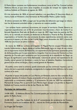 D. Pedro Aznar contesta con fusilamientos inmediatos, como el del Tte. Coronel carlista
Ildefonso Bruno, al que entre otras tropelías, se acusaba de romper las ruedas de los
molinos, fusilado en Vilviestre en agosto de 1834.

El 6 de noviembre de 1834, el coronel isabelino y ex guerrillero, D. Saturnino Abuín, el
manco, fusila en ViIviestre a dos hermanos de Moncalvillo: Pedro y Julián García.

 El último semestre de 1834, a juzgar por las partidas de defunción que luego se relacio-
nan fue de bastante actividad militar y represiva en nuestro pueblo.

   Los carlistas hacen contínuas incursiones, sin ocupar el territorio. Desde Navarra se
organizan expediciones con el fin de promover insurrecciones a favor de Carlos V. La
llamada Expedición Real sale de Estella en mayo de 1837, llega hasta las puertas de Ma-
drid y en su retirada, en octubre, se desbarata en Retuerta y Huerta de Rey. El desastre
organizativo y el hambre fue una constante de estas expediciones, teniendo como con-
secuencia el saqueo y el robo. La del Conde Negri, entre diciembre de 1837 y marzo de
1838, fue una locura en pleno invierno.

  En marzo de 1838 los carlistas del brigadier D. Miguel Marrón ocupan Vilviestre efec-
tuando fusilamientos y desde donde el carlista Balmaseda, logra en mayo de ese mismo
año la importante victoria de Hontoria y en septiembre la de Quintanar, quemando parte
de dichos pueblos, por lo que ascendería a brigadier. Con los presos de Hontoria se hizo
depósito en Duruelo para cambiarlos por los prisioneros de la expedición de Negri, en
Burgos. Es significativo como firma Balmaseda : Columna de ejército real expedicionario de
Castilla, cuartel general de Quintanar y como lo hace el isabelino Ezpeleta: Comandancia
general de las sierras de Burgos y Soria, cuartel general de Navaleno.

  El pueblo, como toda la comarca, quedó extenuado por las continuas requisas y por la
táctica de tierra quemada empleada, consiguiendo la impopularidad definitiva de la causa
carlista en la zona.

 Al perder el apoyo del pueblo, el Cura Merino, en Vilviestre, tenía los días contados. El ya
brigadier isabelino D. Isidoro Hoyos, sorprendió al Cura en su campamento de Carmona,
capturando su armamento, caballos y 12 prisioneros. En julio de 1839 fue ascendido a
Mariscal de Campo. Por su parte El Cura Merino logró escapar y la partida se dispersó.
Exiliado en Francia, moriría el día de San Martín de 1844.

Partidas de defunción:

14-08-1834… D. Ildefonso Bruno,Tte. Coronel pasado por las armas de orden del           bri-
gadier D. Pedro Aznar.

25-08-1834 … Juan Pita. Soldado de de la 6ª comandancia de carabineros de Costas y
Fronteras, muerto en la mañana del 25… natural de Oirán, partido de Mondoñedo

La Virgen del Torrejón                                                                  53
 