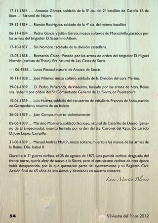 17-11-1834 … Antonio Gómez, soldado de la 5ª cia. del 2º batallón de Castilla 16 de
línea… Natural de Nájera.

29-12-1834 … Ramón Rodríguez, soldado de la 4ª cia. del mismo batallón

06-11-1834 … Pedro García y Julián García, mozos solteros de Moncalvillo, pasados por
las armas del brigadier D. Saturnino Albuín.

17-10-1837 … Sin Nombre : soldado de la división castellana.

12-03-1838 … Bernardo Chico : Pasado por las armas de orden del brigadier D. Miguel
Marrón (carlista de Tricio). Era natural de Las Casas de Soria.

-- - 06-1838… Lucas Pascual, natural de Arauzo de Sauce.

10-11-1838 … José Villamur, mozo soltero soldado de la División del cura Merino.

29-01-1839 … D .Pedro Peñaranda, de Vilviestre, fusilado por las armas de Ntra. Reina
sra. Isabel II por orden del Sr. Comandante General de La Sierra, en Puentedura.

15-04-1839 … Luis Huerta, soldado del escuadrón de caballería Francos de Soria, nacido
en Gozmediano, muerto de un balazo.

26-05-1839 … Juan Campo, muerto violentamente

05-06-1839 … Mariano Molinero, soldado faccioso, natural de Castrillo de Duero (paisa-
no de El Empecinado), muerto fusilado por orden del tte. Coronel del Rgto. De Laredo
D. José López Campillo.

31-08-1839 … Manuel Andrés Martín, mozo soltero, muerto a las manos de las armas de
la Reina Dña. Isabel II

Durante la 3ª guerra carlista, el 25 de agosto de 1873, una partida carlista desgajada del
frente norte, quería alzar de nuevo a la Sierra, pero el entusiasmo carlista de otra época
había desaparecido, por lo que quemaron parte del ayuntamiento y su Registro Civil.
Acción final de 65 años de invasiones y desmanes en nuestra comarca.

                                                              Isaac Martín Blanco




54                                                             Vilviestre del Pinar 2012
 