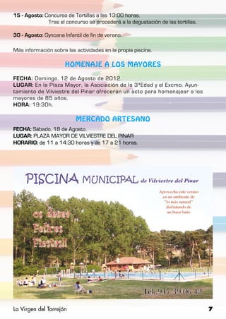 15 - Agosto: Concurso de Tortillas a las 13:00 horas.
		            Tras el concurso se procederá a la degustación de las tortillas.

30 - Agosto: Gyncana Infantil de fin de verano.

Más información sobre las actividades en la propia piscina.

                      HOMENAJE A LOS MAYORES

FECHA: Domingo, 12 de Agosto de 2012.
LUGAR: En la Plaza Mayor, la Asociación de la 3ªEdad y el Excmo. Ayun-
tamiento de Vilviestre del Pinar ofrecerán un acto para homenajear a los
mayores de 85 años.
HORA: 19:30h.

                           MERCADO ARTESANO
FECHA: Sábado, 18 de Agosto.
LUGAR: PLAZA MAYOR DE VILVIESTRE DEL PINAR
HORARIO: de 11 a 14:30 horas y de 17 a 21 horas.




La Virgen del Torrejón                                                           7
 