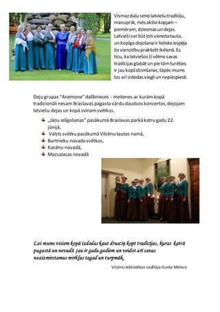 Vismazdaļu seno latviešutradīciju,
manuprāt, mēsaktīvikopjam –
piemēram, dziesmasun dejas.
Latviešivarbūtļotivienotatauta,
un kopīga dejošana ir lieliska iespēja
šo vienotībupraktizētikdienā.Es
ticu, ka latviešosšīvēlmesavas
tradīcijasglabātun pietām turēties
ir jau kopšdzimšanas,tāpēc mums
tas arīizdodasviegliun nepiespiesti.
Deju grupas “Anemone” dalībnieces - meitenes ar kurām kopā
tradicionāli nesam Braslavas pagasta vārdu daudzos koncertos, dejojam
latviešu dejas un kopā svinam svētkus.
„Jāņu ielīgošanas” pasākumā Braslavas parkā katru gadu 22.
jūnijā,
Valsts svētku pasākumā Vilzēnu tautas namā,
Burtnieku novada svētkos,
Kocēnu novadā,
Mazsalacas novadā
Lai mums visiem kopā izdodas kaut drusciņ kopt tradīcijas, kuras katrā
pagastā un novadā jau ir gadu gadiem un veidot arī savas
neaizmirstamus mirkļus tagad un turpmāk.
Vilzēnu bibliotēkas vadītāja Gunta Melece
 