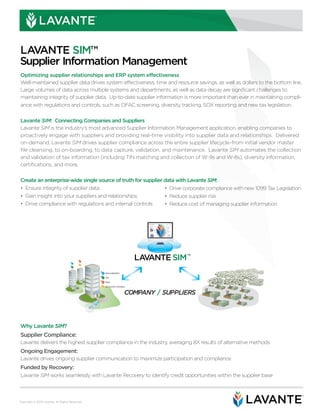 ®




LAVANTE SIM™
Supplier Information Management
Optimizing supplier relationships and ERP system effectiveness
Well-maintained supplier data drives system effectiveness, time and resource savings, as well as dollars to the bottom line.
Large volumes of data across multiple systems and departments, as well as data decay are significant challenges to
maintaining integrity of supplier data. Up-to-date supplier information is more important than ever in maintaining compli-
ance with regulations and controls, such as OFAC screening, diversity tracking, SOX reporting and new tax legislation.


Lavante SIM: Connecting Companies and Suppliers
Lavante SIM is the industry’s most advanced Supplier Information Management application, enabling companies to
proactively engage with suppliers and providing real-time visibility into supplier data and relationships. Delivered
on-demand, Lavante SIM drives supplier compliance across the entire supplier lifecycle–from initial vendor master
file cleansing, to on-boarding, to data capture, validation, and maintenance. Lavante SIM automates the collection
and validation of tax information (including TIN matching and collection of W-9s and W-8s), diversity information,
certifications, and more.


Create an enterprise-wide single source of truth for supplier data with Lavante SIM:
• Ensure integrity of supplier data                           • Drive corporate compliance with new 1099 Tax Legislation
• Gain insight into your suppliers and relationships          • Reduce supplier risk
• Drive compliance with regulations and internal controls     • Reduce cost of managing supplier information




                                      PRO
                                            RISK
                                                                                      LAVANTE SIM™
                                             AP

                                      TAX




                                                            PRO    PROCUREMENT

                                                            TAX    TAX

                                                            RISK
                                                                   RISK

                                                             AP
                                                                   ACCOUNTS PAYABLE


                                                                                  COMPANY / SUPPLIERS
                                                                                                        VF


                                                   AP




Why Lavante SIM?
Supplier Compliance:
Lavante delivers the highest supplier compliance in the industry, averaging 8X results of alternative methods
Ongoing Engagement:
Lavante drives ongoing supplier communication to maximize participation and compliance
Funded by Recovery:
Lavante SIM works seamlessly with Lavante Recovery to identify credit opportunities within the supplier base


                                                                                                                               ®



Copyright © 2010 Lavante. All Rights Reserved.
 
