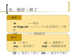 ８．保存・終了 :w   ->  保存 :w hoge.txt   ->  ファイル名を指定して保存 :w!   ->  強制保存 保存 終了 :q   ->  終了 　　　　  :q!  ->  強制終了 :wq  ->  保存終了  :wq!  -> 強制保存終了 ZZ  ->  保存して終了  ZQ  ->  保存せず終了 