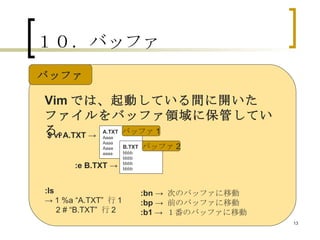 １０．バッファ Vim では、起動している間に開いたファイルをバッファ領域に保管している。 A.TXT Aaaa Aaaa Aaaa aaaa B.TXT bbbb bbbb bbbb bbbb $ vi A.TXT -> :e B.TXT -> バッファ 1 バッファ 2 :ls ->  1 %a “A.TXT”  行 1 2 # “B.TXT”  行 2 　 :bn  ->  次のバッファに移動 :bp  ->  前のバッファに移動 :b1  ->  １番のバッファに移動 バッファ 