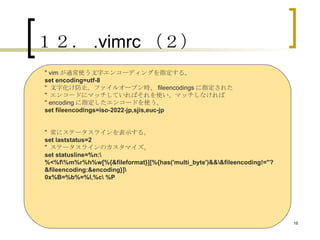 １２． .vimrc （２） " vim が通常使う文字エンコーディングを指定する。 set encoding=utf-8 "  文字化け防止。ファイルオープン時、 fileencodings に指定された "  エンコードにマッチしていればそれを使い、マッチしなければ " encoding に指定したエンコードを使う。 set fileencodings=iso-2022-jp,sjis,euc-jp "  常にステータスラインを表示する。 set laststatus=2 "  ステータスラインのカスタマイズ。 set statusline=%n:\ %<%f\%m%r%h%w[%{&fileformat}][%{has('multi_byte')&&\&fileencoding!=''?&fileencoding:&encoding}]\ 0x%B=%b%=%l,%c\ %P 