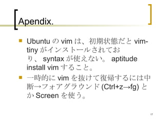 Apendix.  Ubuntu の vim は、初期状態だと vim-tiny がインストールされており、 syntax が使えない。 aptitude install vim すること。 一時的に vim を抜けて復帰するには中断->フォアグラウンド (Ctrl+z->fg) とか Screen を使う。 