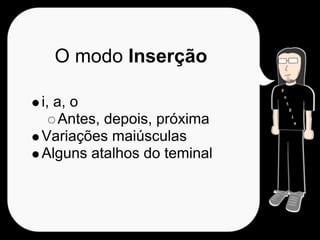 O modo Inserção

i, a, o
    Antes, depois, próxima
Variações maiúsculas
Alguns atalhos do teminal
 