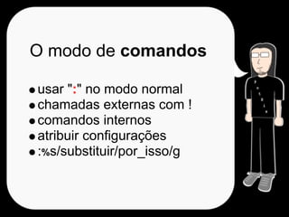 O modo de comandos

usar ":" no modo normal
chamadas externas com !
comandos internos
atribuir configurações
:%s/substituir/por_isso/g
 