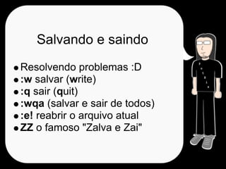 Salvando e saindo
Resolvendo problemas :D
:w salvar (write)
:q sair (quit)
:wqa (salvar e sair de todos)
:e! reabrir o arquivo atual
ZZ o famoso "Zalva e Zai"
 