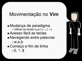 Movimentação no Vim

Mudança de paradigma
  Utilizar as teclas h,j,k,l (←↓↑→)
Acesso fácil as teclas
Navegando entre palavras
  w,e,b
Começo e fim de linha
  0, ^, $
 