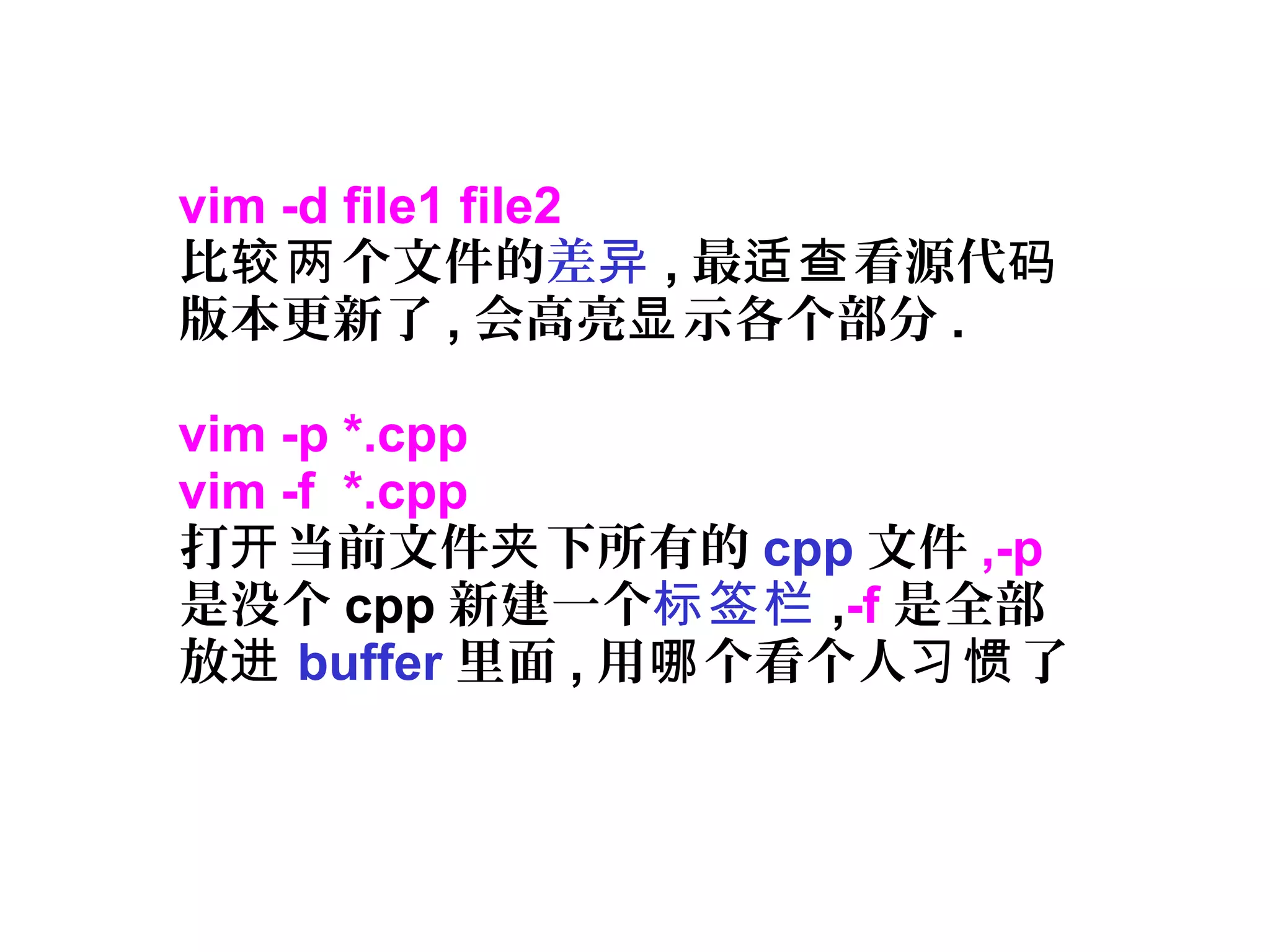 vim -d file1 file2
比 个文件的较两 差异 , 最 看源代适查 码
版本更新了 , 会高亮 示各个部分显 .
vim -p *.cpp
vim -f *.cpp
打 当前文件 下所有的开 夹 cpp 文件 ,-p
是没个 cpp 新建一个标签栏 ,-f 是全部
放进 buffer 里面 , 用 个看个人 了哪 习惯
 