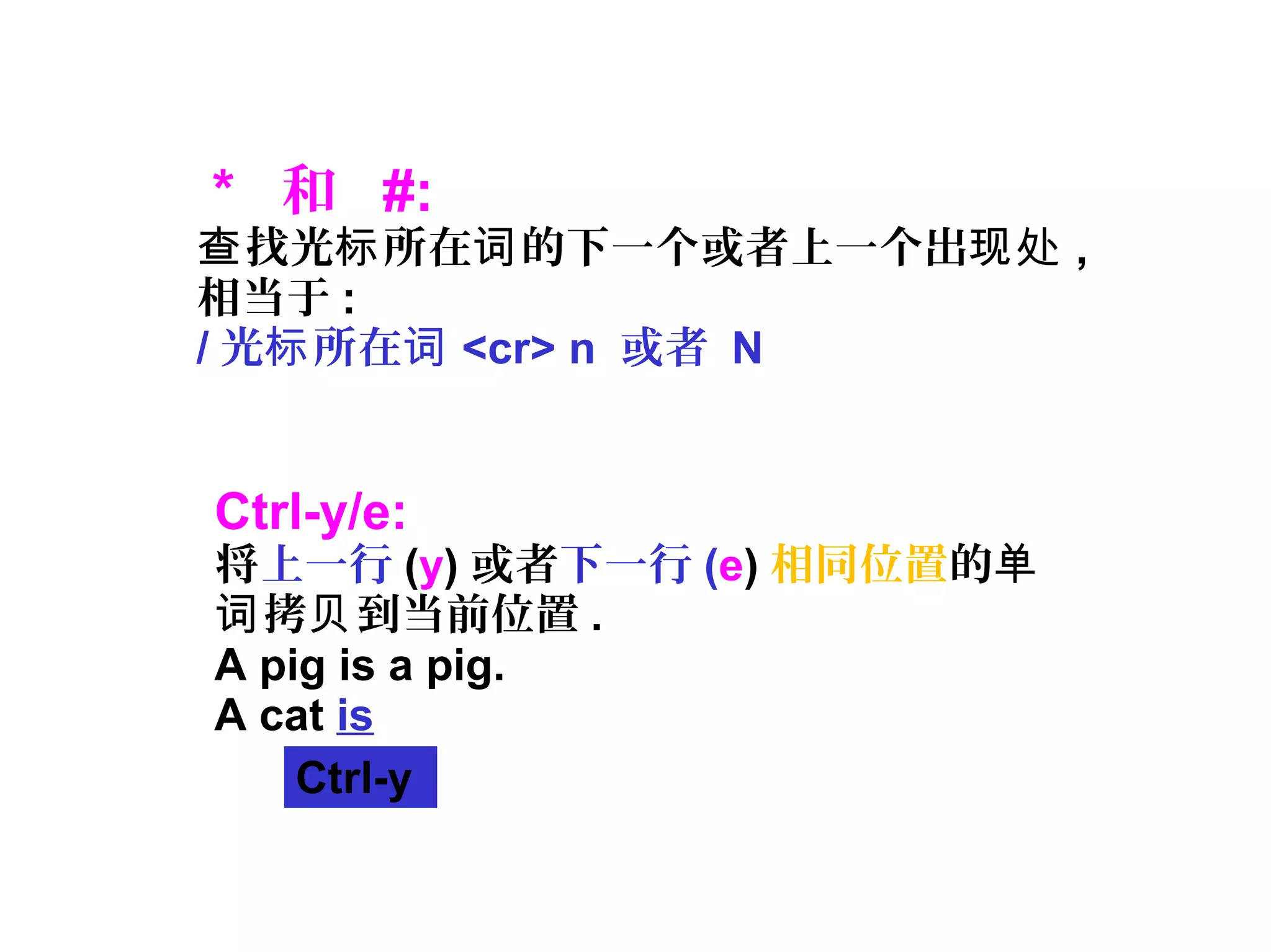 * 和 #:
找光 所在 的下一个或者上一个出查 标 词 现处 ,
相当于 :
/ 光 所在标 词 <cr> n 或者 N
Ctrl-y/e:
将上一行 (y) 或者下一行 (e) 相同位置的单
拷 到当前位置词 贝 .
A pig is a pig.
A cat is
↑Ctrl-y
 
