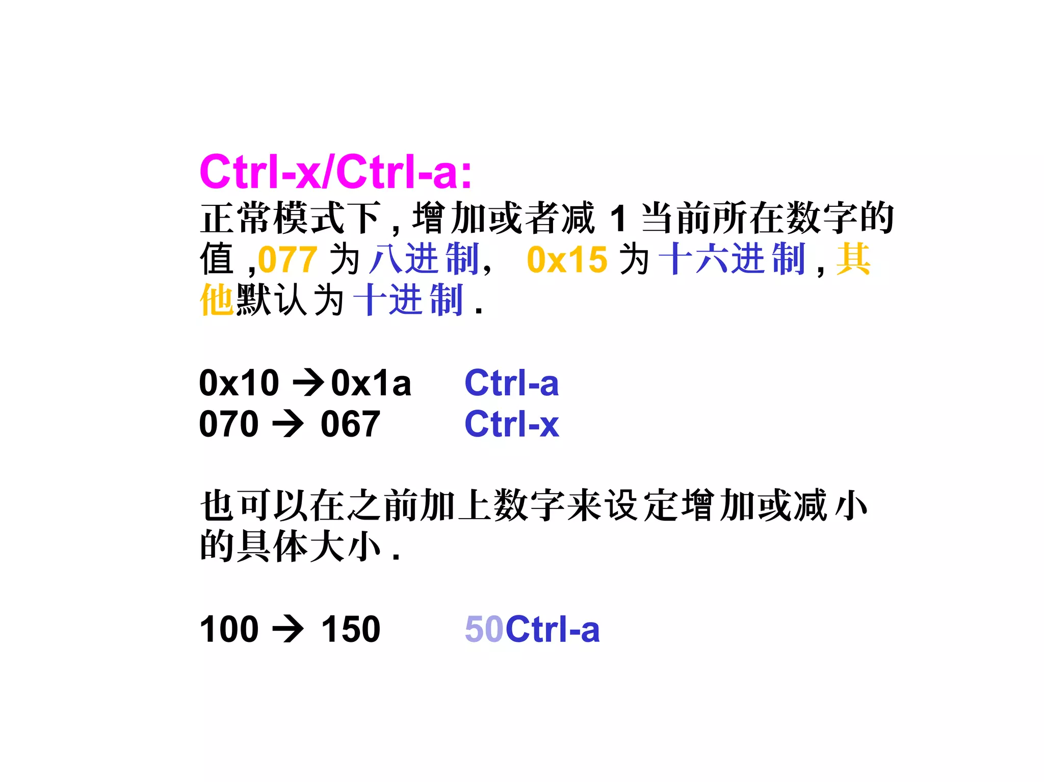 Ctrl-x/Ctrl-a:
正常模式下 , 加或者增 减 1 当前所在数字的
值 ,077 为八 制进 ， 0x15 为十六 制进 , 其
他默认为十 制进 .
0x10 0x1a Ctrl-a
070  067 Ctrl-x
也可以在之前加上数字来 定 加或 小设 增 减
的具体大小 .
100  150 50Ctrl-a
 