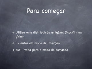 Para começar


Utilize uma distribuição amigável (MacVim ou
gVim)

i - entra em modo de inserção

esc - volta para o modo de comando
 