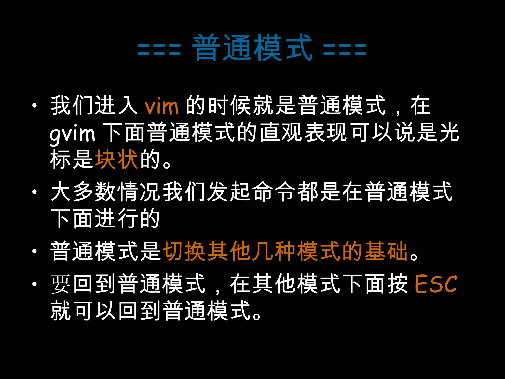 === 普通模式 === 我们进入 vim 的时候就是普通模式，在 gvim 下面普通模式的直观表现可以说是光标是 块状 的。 大多数情况我们发起命令都是在普通模式下面进行的 普通模式是 切换其他几种模式的基础 。 要 回到普通模式，在其他模式下面按 ESC 就可以回到普通模式。 