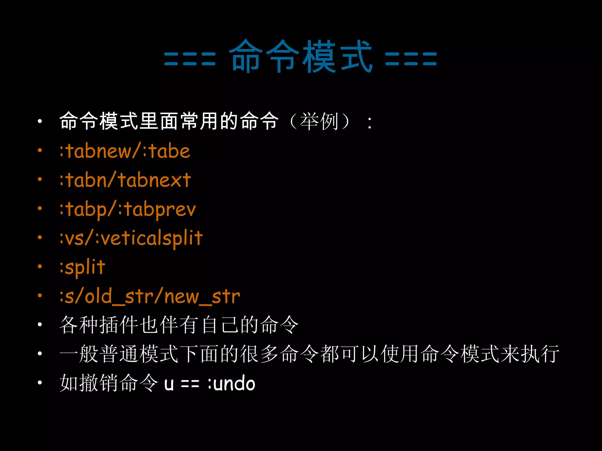 === 命令模式 === 命令模式里面常用的命令 （举例） ： :tabnew/:tabe :tabn/tabnext :tabp/:tabprev :vs/:veticalsplit :split :s/old_str/new_str 各种插件也伴有自己的命令 一般普通模式下面的很多命令都可以使用命令模式来执行 如撤销命令 u == :undo 