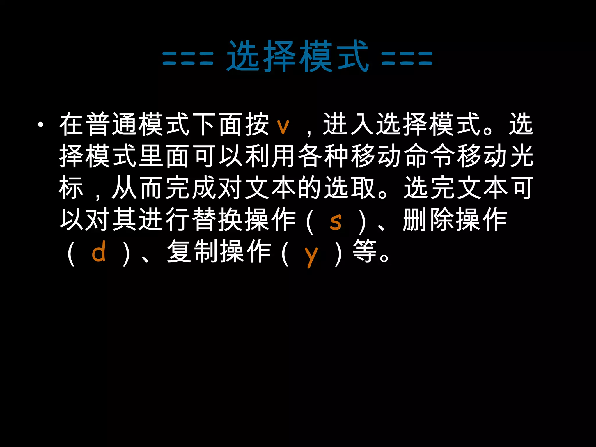=== 选择模式 === 在普通模式下面按 v ，进入选择模式。选择模式里面可以利用各种移动命令移动光标，从而完成对文本的选取。选完文本可以对其进行替换操作（ s ）、删除操作（ d ）、复制操作（ y ）等。 