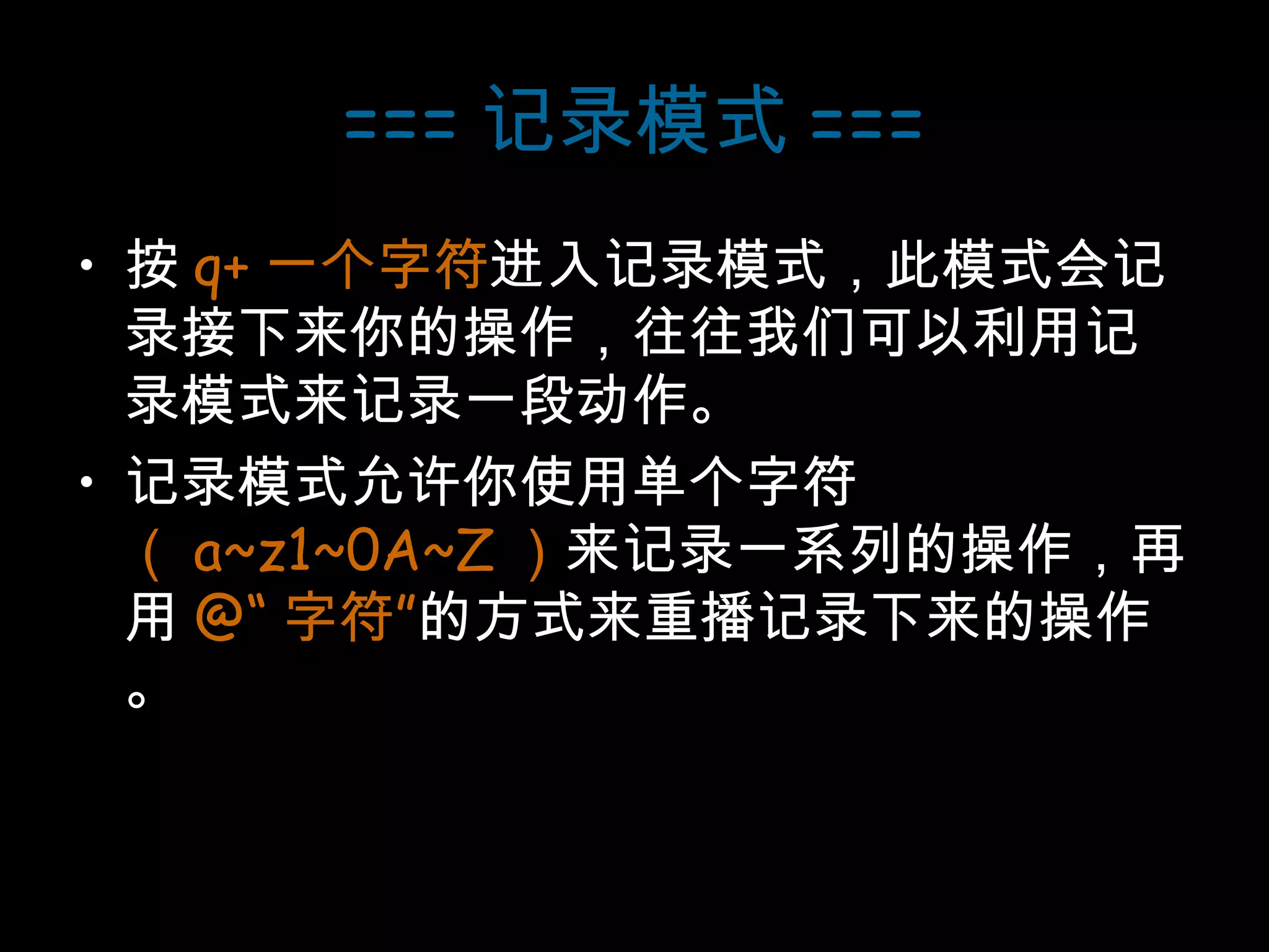 === 记录模式 === 按 q+ 一个字符 进入记录模式，此模式会记录接下来你的操作，往往我们可以利用记录模式来记录一段动作。 记录模式允许你使用单个字符 （ a~z1~0A~Z ） 来记录一系列的操作，再用 @“ 字符” 的方式来重播记录下来的操作。 