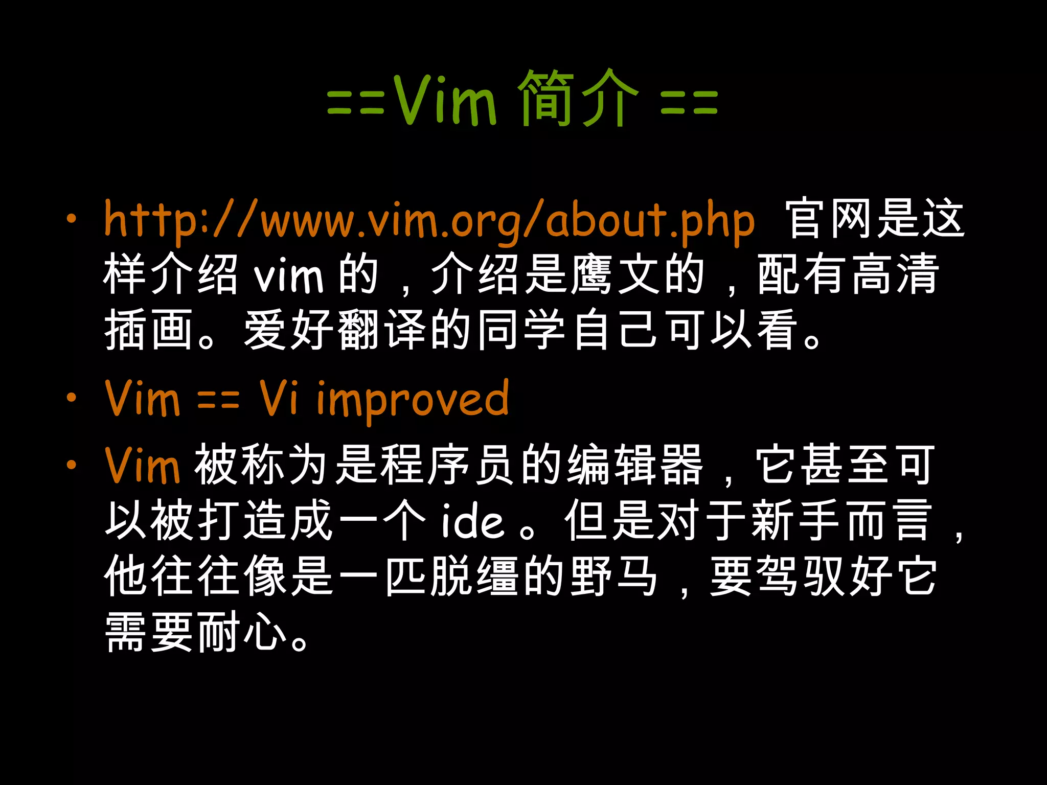 ==Vim 简介 == http://www.vim.org/about.php   官网是这样介绍 vim 的，介绍是鹰文的，配有高清插画。爱好翻译的同学自己可以看。 Vim == Vi improved Vim 被称为是程序员的编辑器，它甚至可以被打造成一个 ide 。但是对于新手而言，他往往像是一匹脱缰的野马，要驾驭好它需要耐心。 