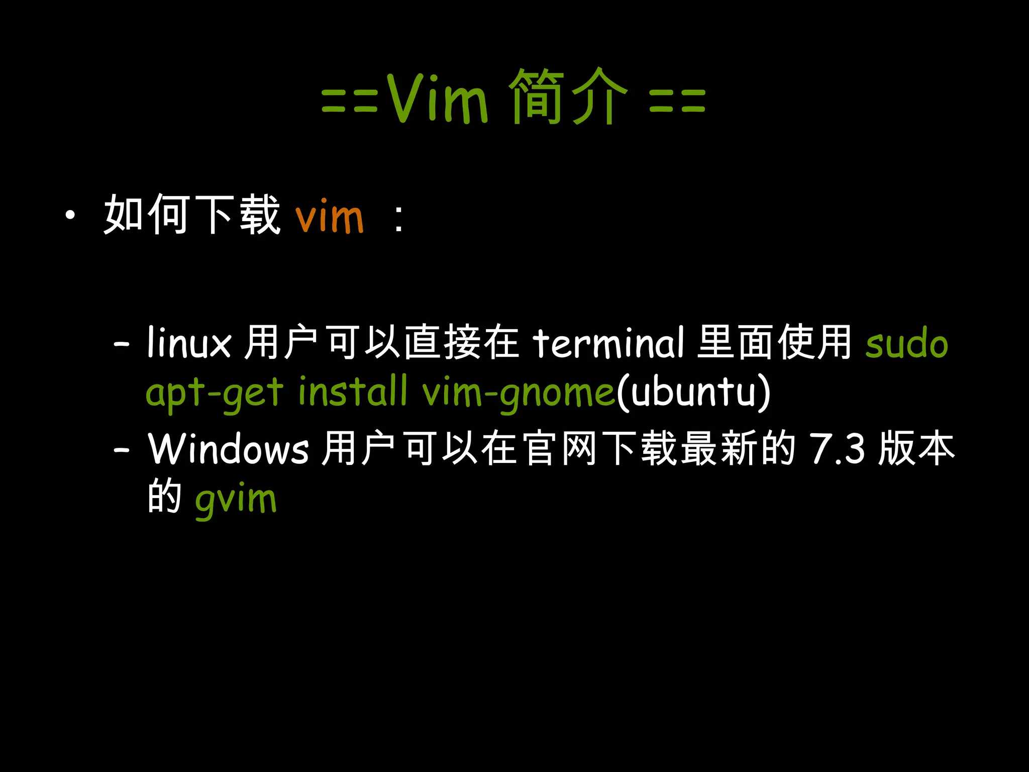 ==Vim 简介 == 如何下载 vim ： linux 用户可以直接在 terminal 里面使用 sudo apt-get install vim-gnome (ubuntu) Windows 用户可以在官网下载最新的 7.3 版本的 gvim 