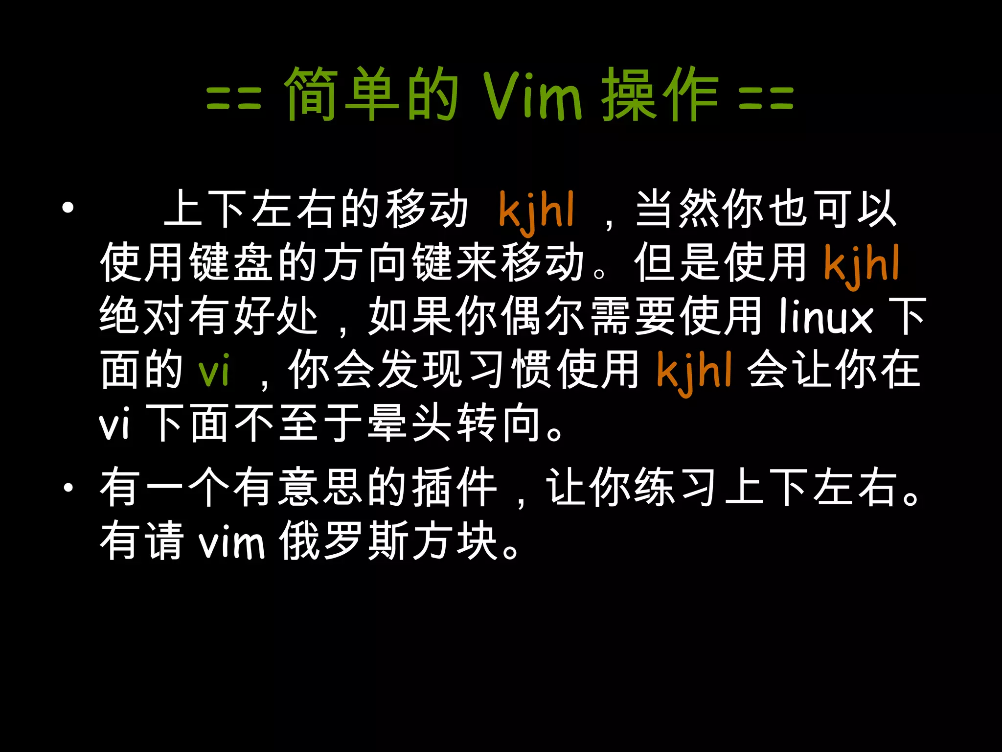 == 简单的 Vim 操作 == 上下左右的移动  kjhl ，当然你也可以使用键盘的方向键来移动 。 但是使用 kjhl 绝对有好处，如果你偶尔需要使用 linux 下面的 vi ，你会发现习惯使用 kjhl 会让你在 vi 下面不至于晕头转向。 有一个有意思的插件，让你练习上下左右。有请 vim 俄罗斯方块。 