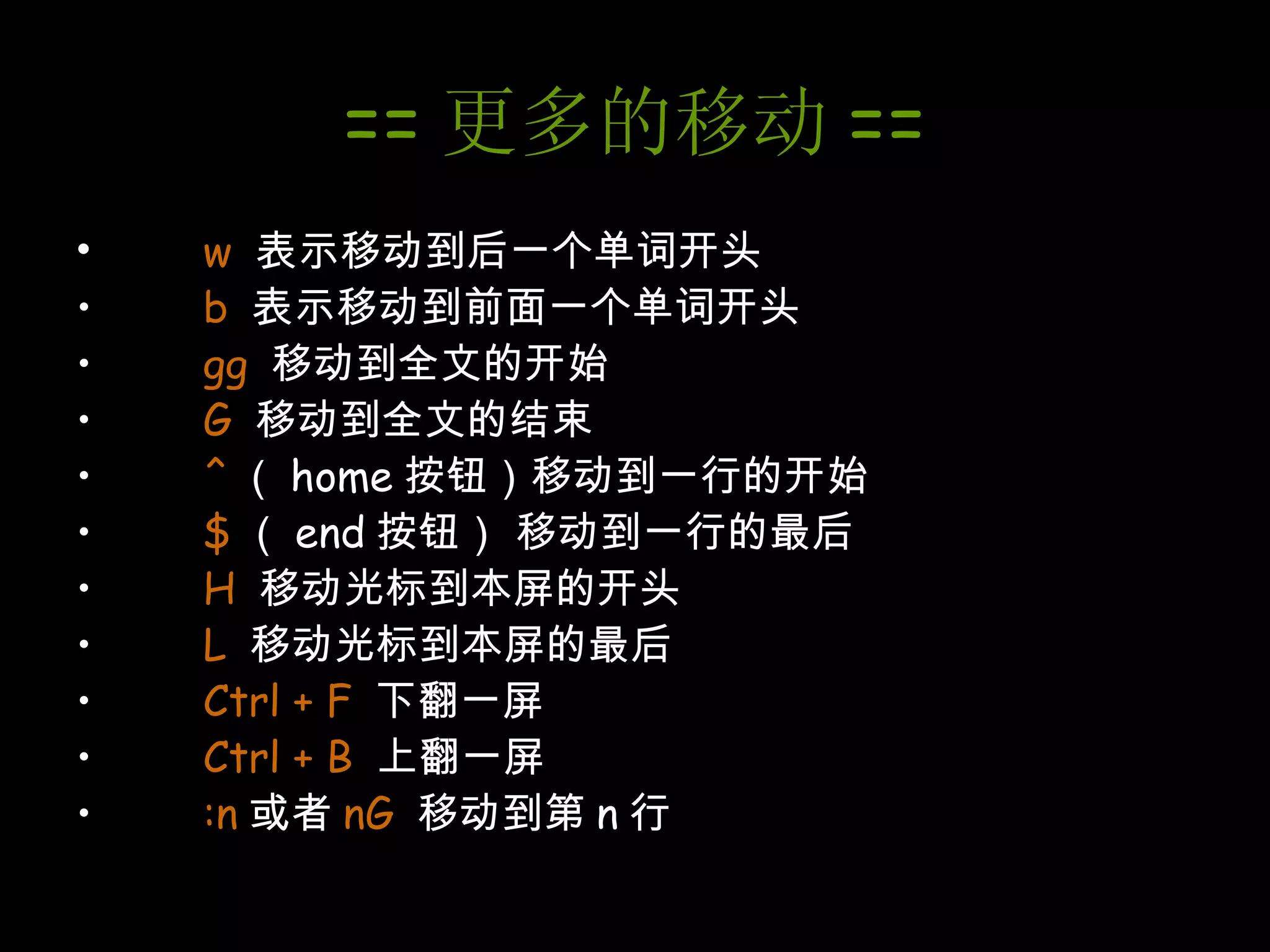 == 更多的移动 == w  表示移动到后一个单词开头 b  表示移动到前面一个单词开头 gg   移动到全文的开始 G  移动到全文的结束 ^ （ home 按钮）移动到一行的开始 $ （ end 按钮） 移动到一行的最后 H  移动光标到本屏的开头 L   移动光标到本屏的最后 Ctrl + F   下翻一屏 Ctrl + B   上翻一屏 :n 或者 nG   移动到第 n 行 