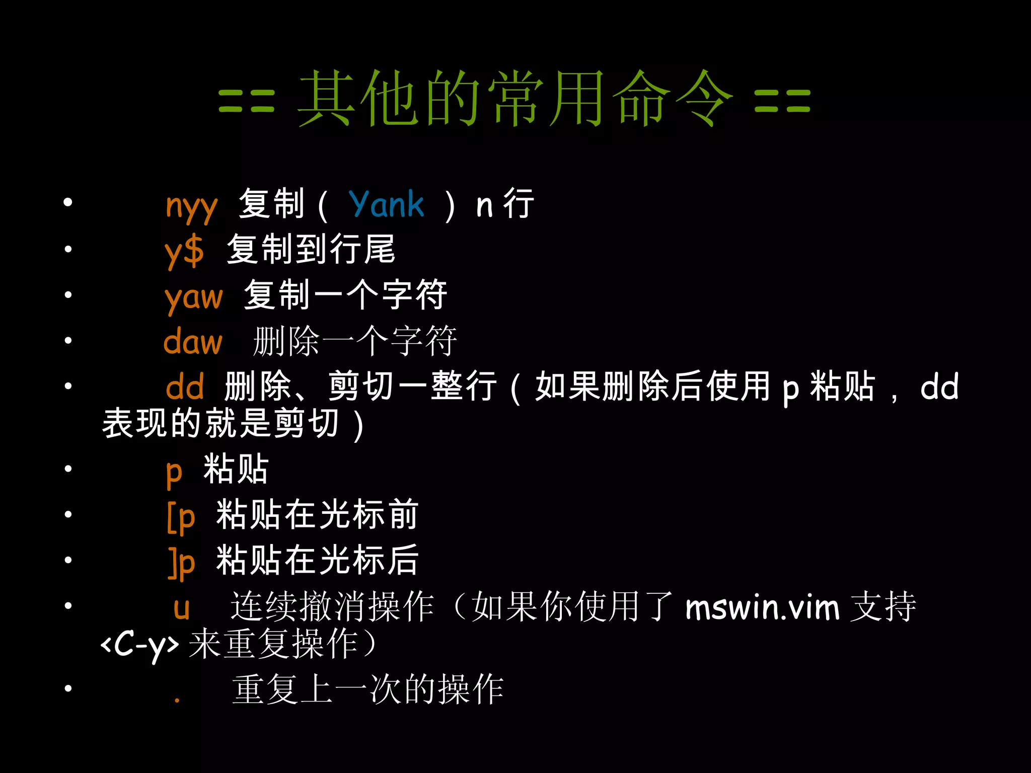 == 其他的常用命令 == nyy   复制（ Yank ） n 行 y$   复制到行尾 yaw   复制一个字符 daw  删除一个字符 dd   删除、剪切一整行（如果删除后使用 p 粘贴， dd 表现的就是剪切） p   粘贴 [p   粘贴在光标前 ]p   粘贴在光标后 u   连续撤消操作（如果你使用了 mswin.vim 支持 <C-y> 来重复操作） .  重复上一次的操作 