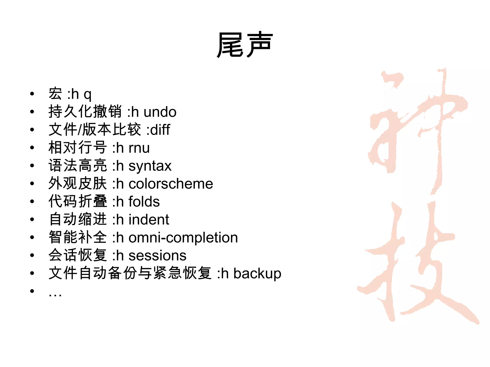 尾声
•   宏 :h q
•   持久化撤销 :h undo
•   文件/版本比较 :diff
•   相对行号 :h rnu
•   语法高亮 :h syntax
•   外观皮肤 :h colorscheme
•   代码折叠 :h folds
•   自动缩进 :h indent
•   智能补全 :h omni-completion
•   会话恢复 :h sessions
•   文件自动备份与紧急恢复 :h backup
•   …
 