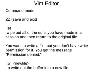 Vim Editor
Command mode :

ZZ (save and exit)

 :e!
 wipe out all of the edits you have made in a
session and then return to the original file

You want to write a file, but you don’t have write
permission for it. You get the message
“Permission denied.”

:w <newfile>
to write out the buffer into a new file
 
