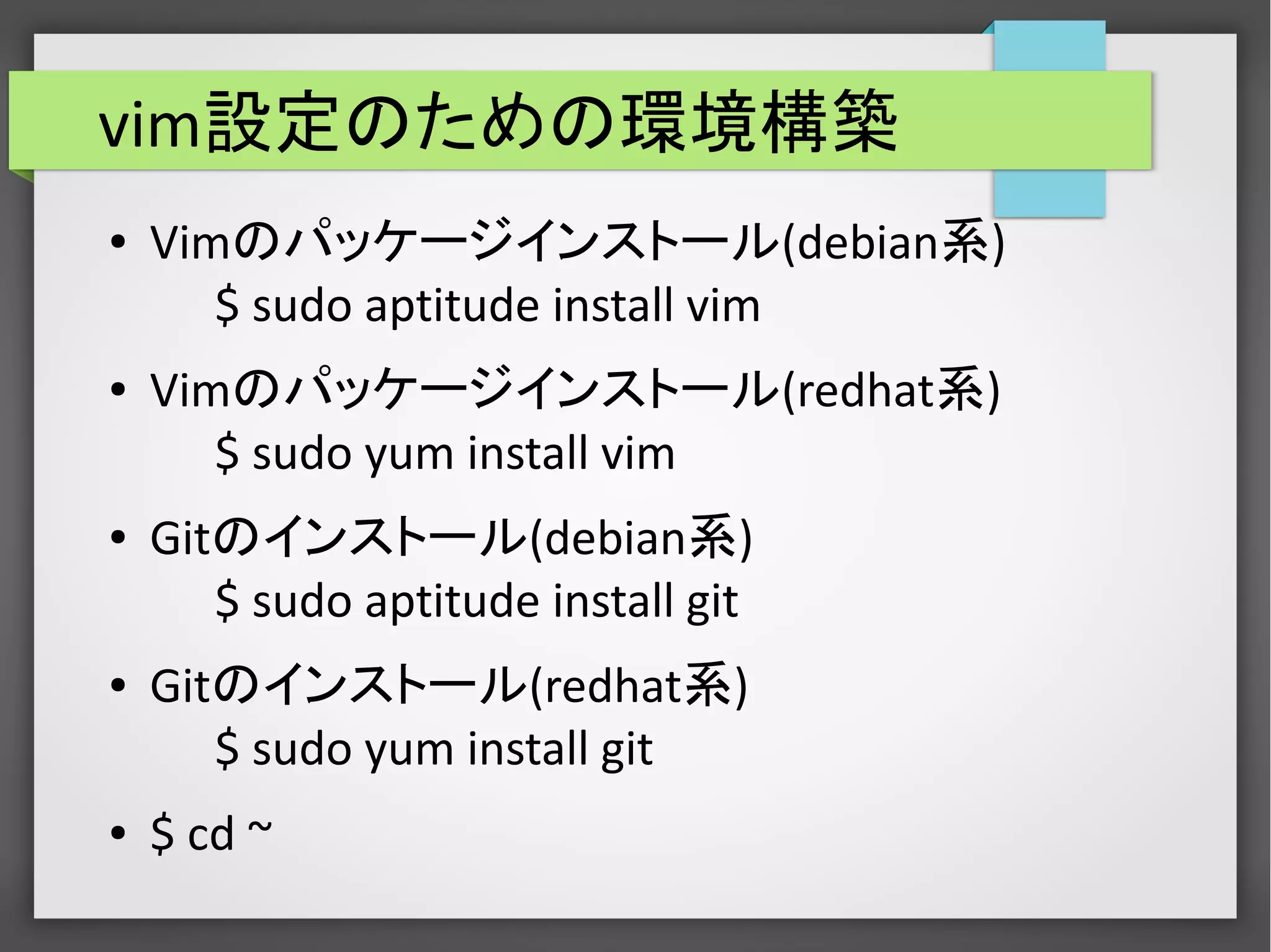 vim設定のための環境構築
● Vimのパッケージインストール(debian系)
$ sudo aptitude install vim
● Vimのパッケージインストール(redhat系)
$ sudo yum install vim
● Gitのインストール(debian系)
$ sudo aptitude install git
● Gitのインストール(redhat系)
$ sudo yum install git
● $ cd ~
 
