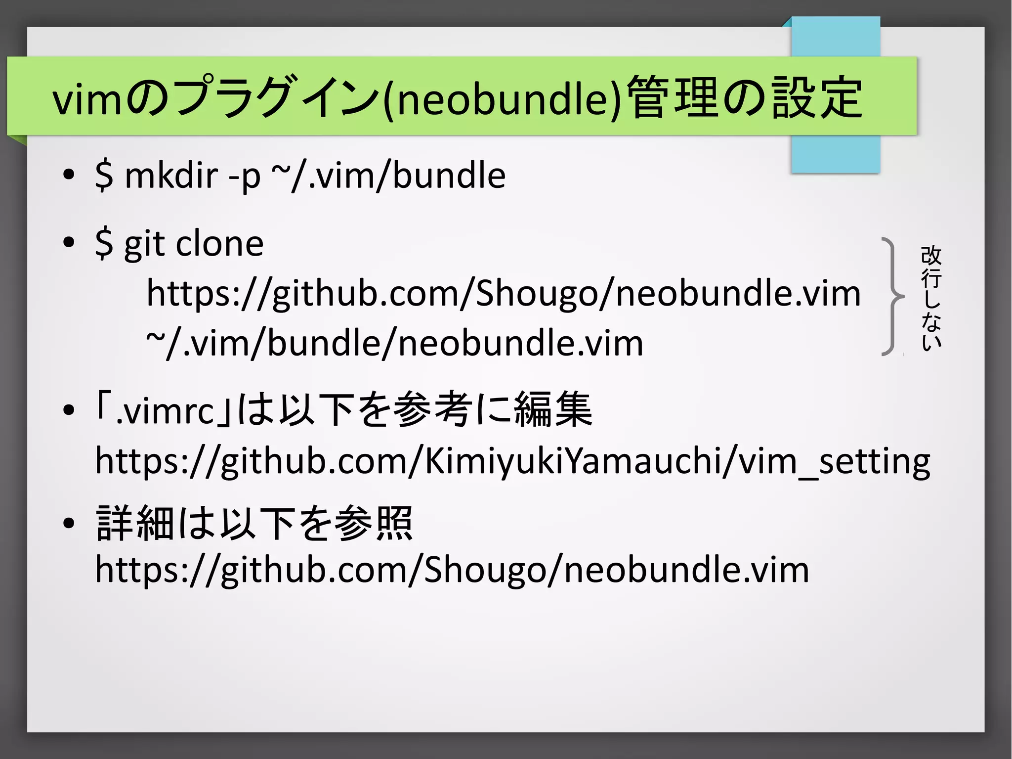 vimのプラグイン(neobundle)管理の設定
● $ mkdir -p ~/.vim/bundle
● $ git clone
https://github.com/Shougo/neobundle.vim
~/.vim/bundle/neobundle.vim
● 「.vimrc」は以下を参考に編集
https://github.com/KimiyukiYamauchi/vim_setting
● 詳細は以下を参照
https://github.com/Shougo/neobundle.vim
改
行
し
な
い
 