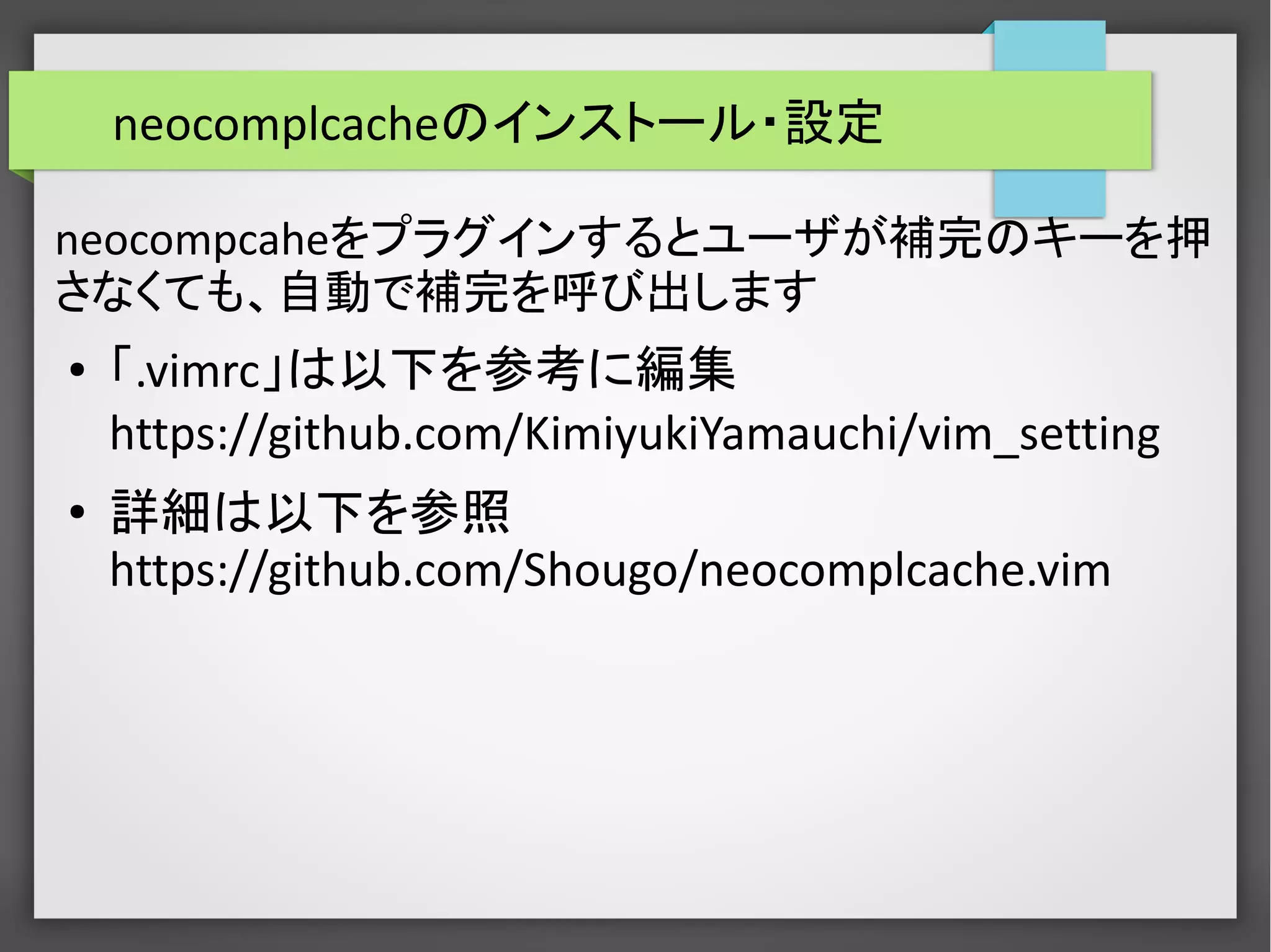 neocomplcacheのインストール・設定
neocompcaheをプラグインするとユーザが補完のキーを押
さなくても、自動で補完を呼び出します
● 「.vimrc」は以下を参考に編集
https://github.com/KimiyukiYamauchi/vim_setting
●
詳細は以下を参照
https://github.com/Shougo/neocomplcache.vim
 
