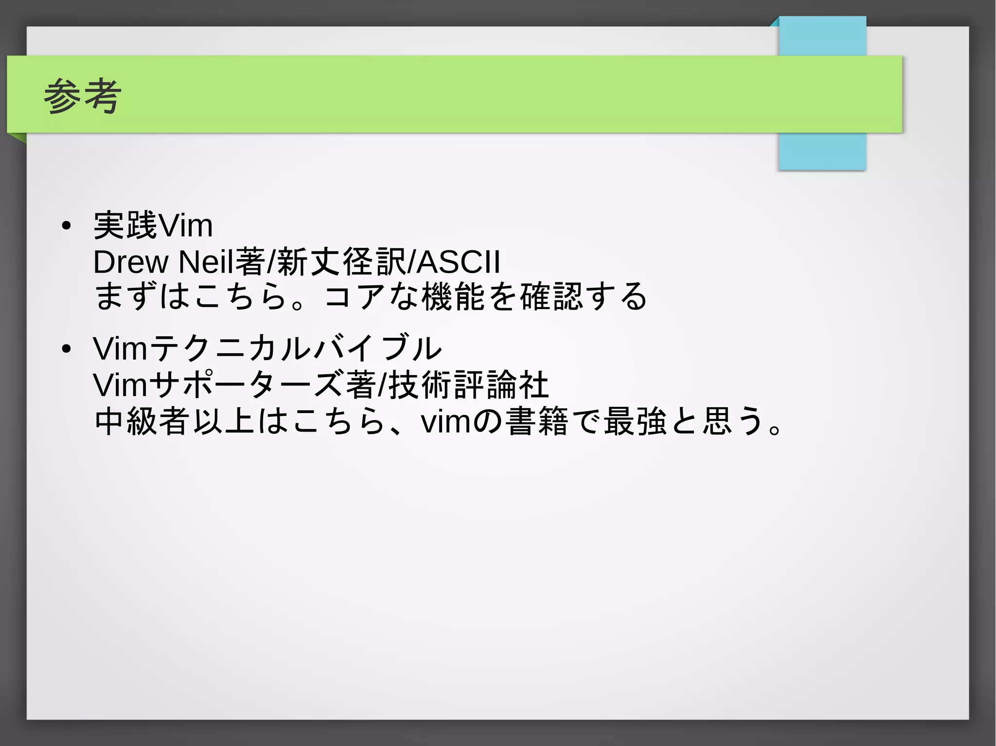 参考
● 実践Vim
Drew Neil著/新丈径訳/ASCII
まずはこちら。コアな機能を確認する
● Vimテクニカルバイブル
Vimサポーターズ著/技術評論社
中級者以上はこちら、vimの書籍で最強と思う。
 