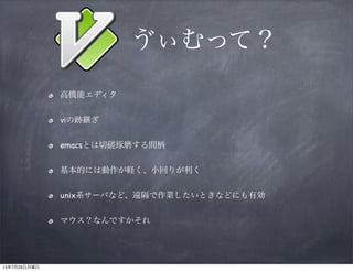 ゔぃむって？
高機能エディタ
viの跡継ぎ
emacsとは切磋琢磨する間柄
基本的には動作が軽く、小回りが利く
unix系サーバなど、遠隔で作業したいときなどにも有効
マウス？なんですかそれ
13年7月29日月曜日
 