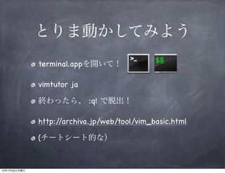 とりま動かしてみよう
terminal.appを開いて！
vimtutor ja
終わったら、 :q! で脱出！
http://archiva.jp/web/tool/vim_basic.html
(チートシート的な）
13年7月29日月曜日
 