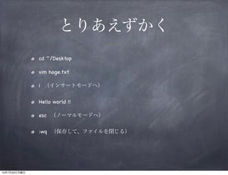 とりあえずかく
cd ~/Desktop
vim hoge.txt
i （インサートモードへ）
Hello world !!
esc （ノーマルモードへ）
:wq （保存して、ファイルを閉じる）
13年7月29日月曜日
 