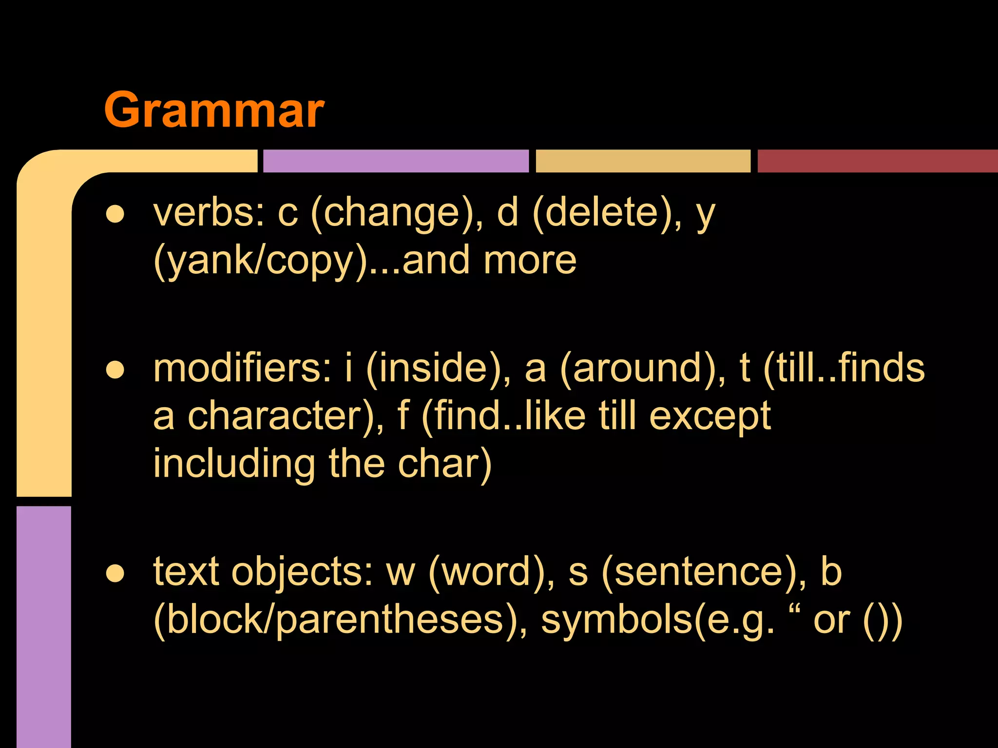 ● verbs: c (change), d (delete), y
(yank/copy)...and more
● modifiers: i (inside), a (around), t (till..finds
a character), f (find..like till except
including the char)
● text objects: w (word), s (sentence), b
(block/parentheses), symbols(e.g. “ or ())
Grammar
 