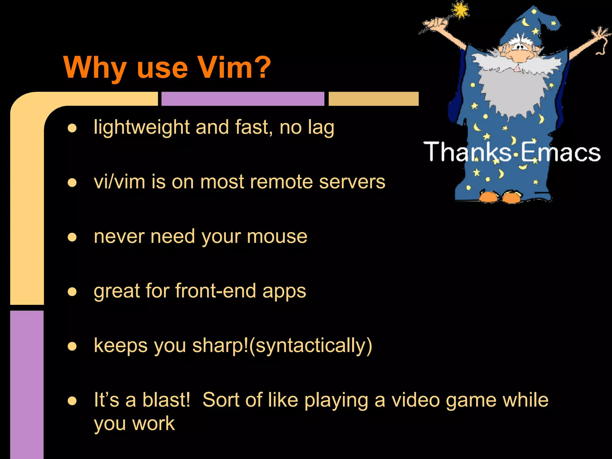 ● lightweight and fast, no lag
● vi/vim is on most remote servers
● never need your mouse
● great for front-end apps
● keeps you sharp!(syntactically)
● It’s a blast! Sort of like playing a video game while
you work
Why use Vim?
 