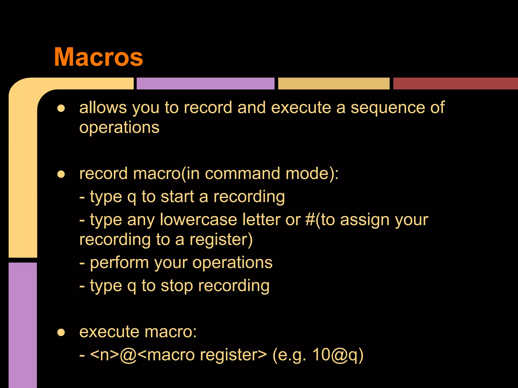 ● allows you to record and execute a sequence of
operations
● record macro(in command mode):
- type q to start a recording
- type any lowercase letter or #(to assign your
recording to a register)
- perform your operations
- type q to stop recording
● execute macro:
- <n>@<macro register> (e.g. 10@q)
Macros
 
