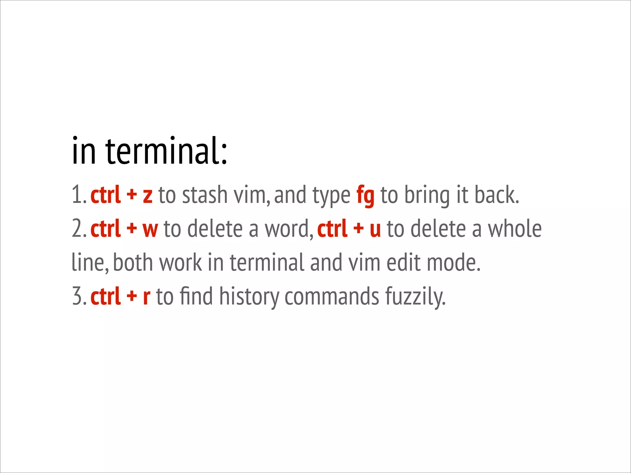 in terminal:
1. ctrl + z to stash vim, and type fg to bring it back.
2. ctrl + w to delete a word, ctrl + u to delete a whole
line, both work in terminal and vim edit mode.
3. ctrl + r to ﬁnd history commands fuzzily.

 
