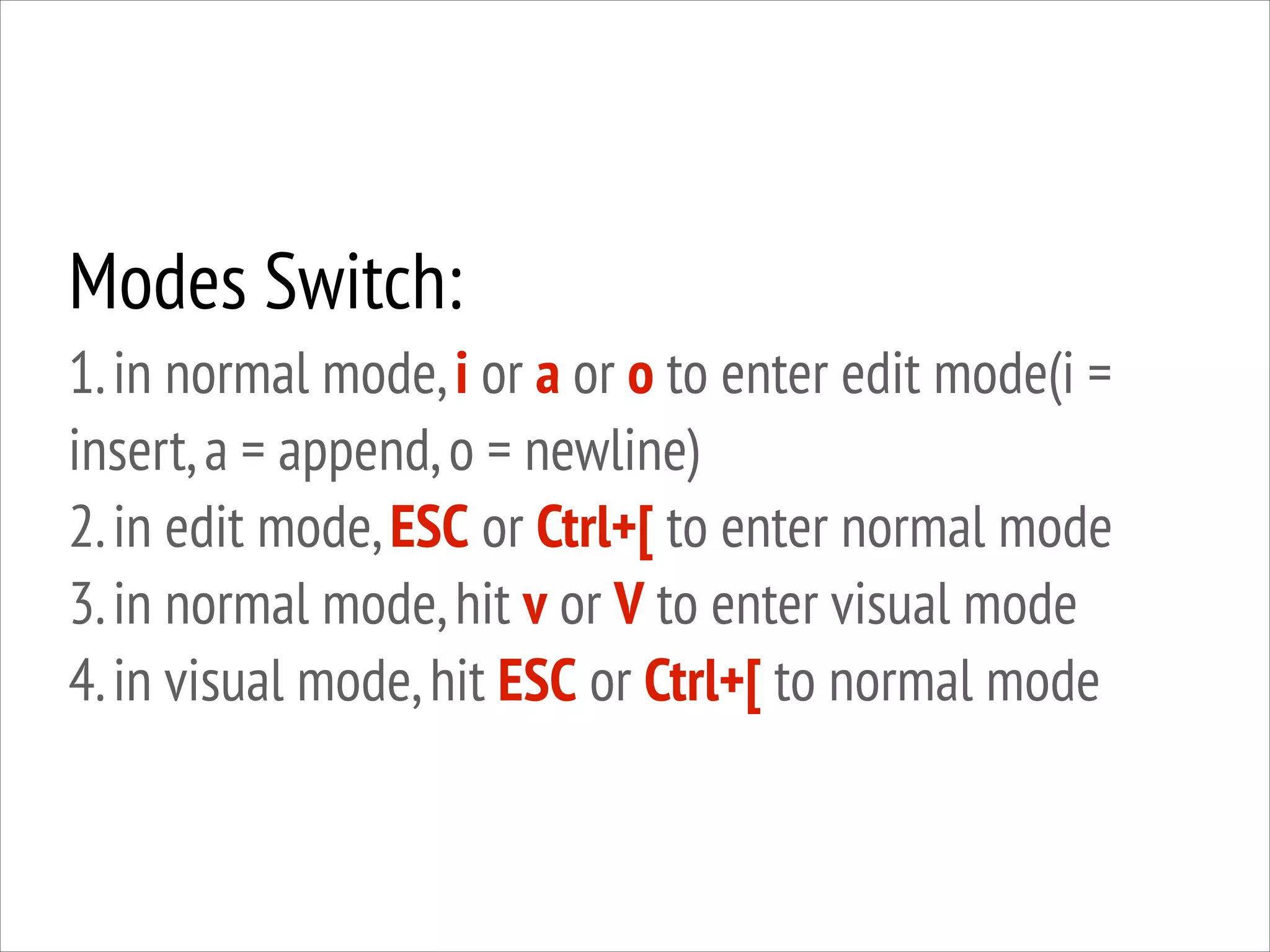 Modes Switch:
1. in normal mode, i or a or o to enter edit mode(i =
insert, a = append, o = newline)
2. in edit mode, ESC or Ctrl+[ to enter normal mode
3. in normal mode, hit v or V to enter visual mode
4. in visual mode, hit ESC or Ctrl+[ to normal mode

 
