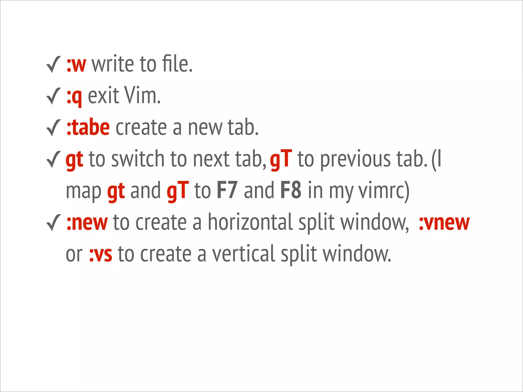 ✓ :w write to ﬁle.
✓ :q exit Vim.
✓ :tabe create a new tab.
✓ gt to switch to next tab, gT to previous tab. (I

map gt and gT to F7 and F8 in my vimrc)
✓ :new to create a horizontal split window, :vnew
or :vs to create a vertical split window.

 