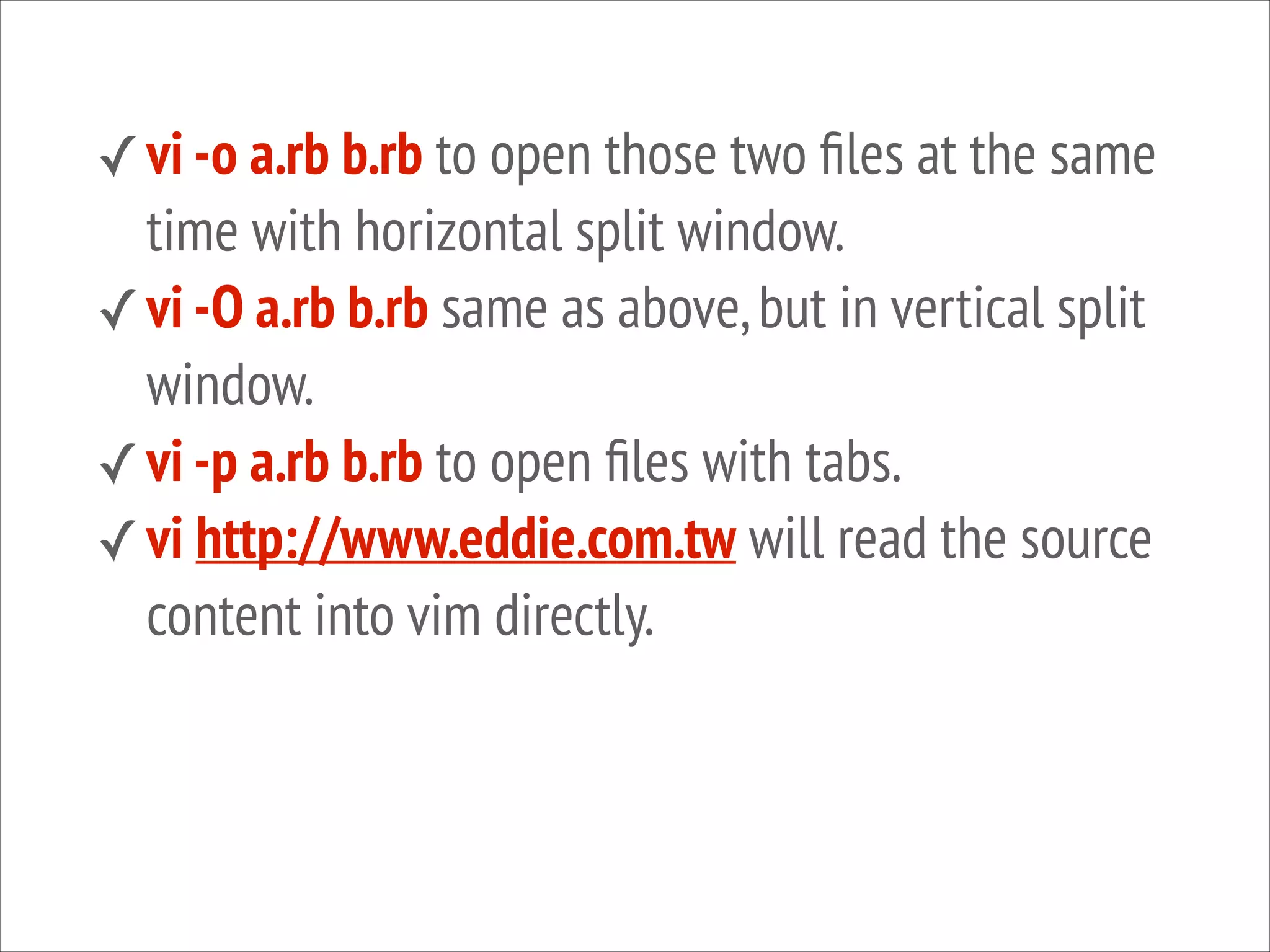 ✓ vi -o a.rb b.rb to open those two ﬁles at the same

time with horizontal split window.
✓ vi -O a.rb b.rb same as above, but in vertical split
window.
✓ vi -p a.rb b.rb to open ﬁles with tabs.
✓ vi http://www.eddie.com.tw will read the source
content into vim directly.

 