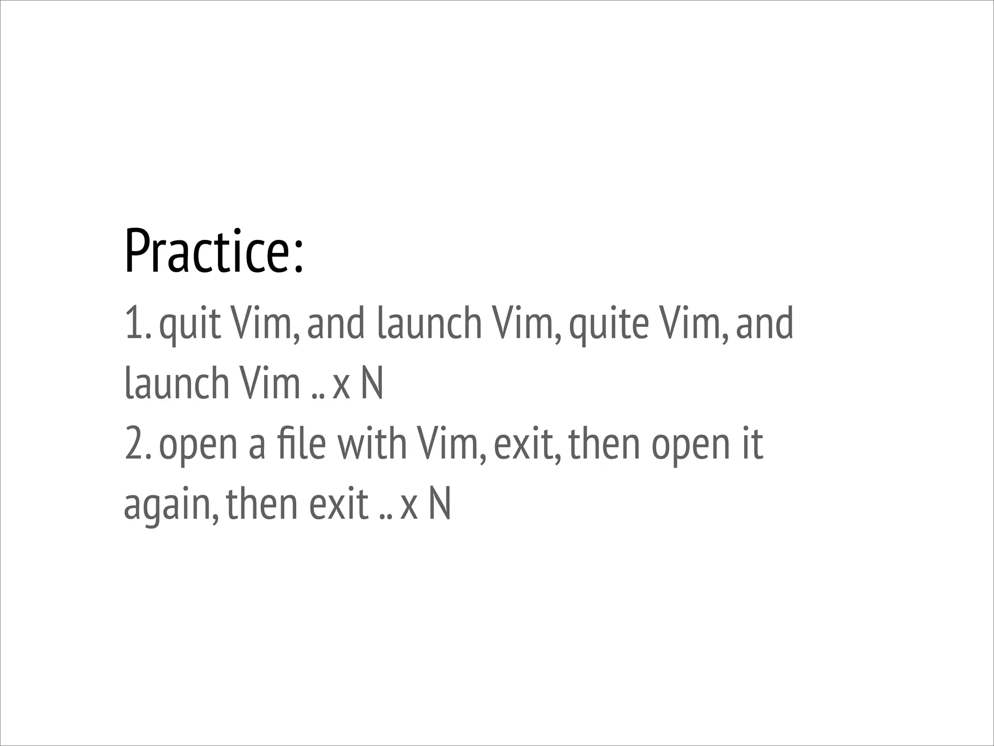 Practice:
1. quit Vim, and launch Vim, quite Vim, and
launch Vim .. x N
2. open a ﬁle with Vim, exit, then open it
again, then exit .. x N

 