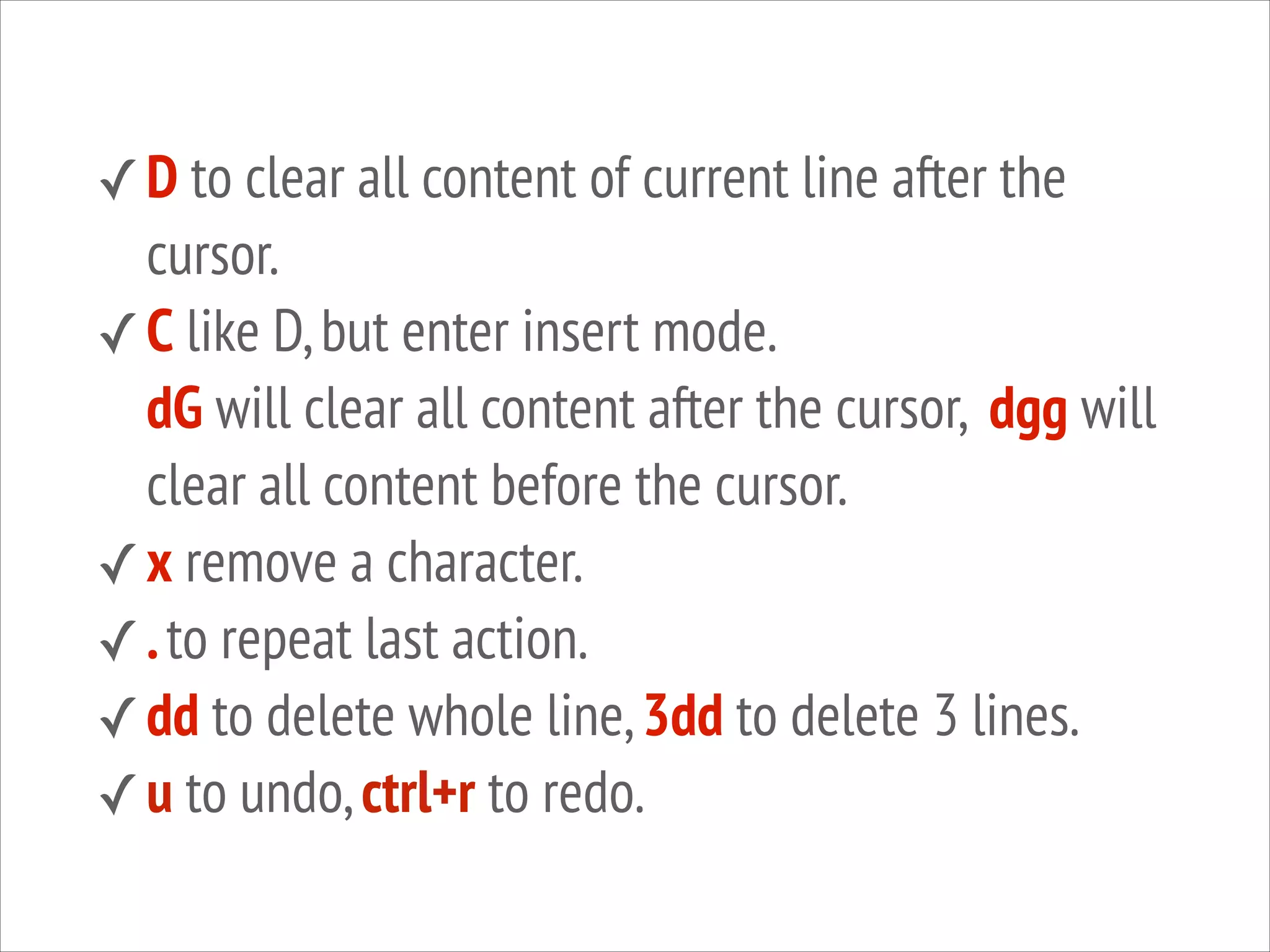 ✓ D to clear all content of current line after the

cursor.
✓ C like D, but enter insert mode.
dG will clear all content after the cursor, dgg will
clear all content before the cursor.
✓ x remove a character.
✓ . to repeat last action.
✓ dd to delete whole line, 3dd to delete 3 lines.
✓ u to undo, ctrl+r to redo.

 